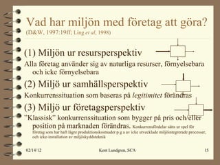 Vad har miljön med företag att göra?   (D&W, 1997:19ff;  Ling  et al , 1998) (1) Miljön ur resursperspektiv Alla företag använder sig av naturliga resurser, förnyelsebara och icke förnyelsebara (2) Miljö ur samhällsperspektiv Konkurrenssituation som baseras på  legitimitet  förändras (3) Miljö ur företagsperspektiv ” Klassisk” konkurrenssituation som bygger på pris och/eller position på marknaden förändras.  Konkurrensfördelar sätts ur spel för företag som har haft lägre produktionskostnader p g a av icke utvecklade miljöintegrerade processer, och icke-installation av miljöskyddsteknik 