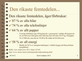 Den rikaste femtedelen... Den rikaste femtedelen, äger/förbrukar: 87 % av alla bilar 74 % av alla telefonlinjer 64 % av allt papper   I Sverige förbrukas ung 220 kg/pers/år, i genomsnitt i världen 40 kg/pers/år. Av ett fullvuxet träd (gran eller tall) kan man tillverka 50-55 kg A4-papper, 10-12 000 ark, men det tar 70-90 år för trädet att bli fullvuxet.   58 % av all energi Mindre än 20 % av energianvändningen i världen bygger på förnyelsebara energibärare. Källa: Lars Andersson, ICA, Växjö, 6/2-01 http://www.skolor.lund.se/faladsg/miljo/miljotankning.html 