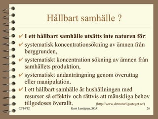 Hållbart samhälle ? I ett hållbart samhälle utsätts inte naturen för : systematisk koncentrationsökning av ämnen från berggrunden, systematiskt koncentration sökning av ämnen från samhällets produktion, systematiskt undanträngning genom överuttag eller manipulation. I ett hållbart samhälle är hushållningen med resurser så effektiv och rättvis att mänskliga behov tillgodoses överallt.  (http://www.detnaturligasteget.se/) 
