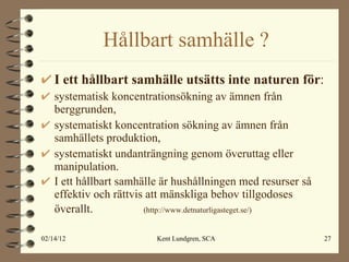 Hållbart samhälle ? I ett hållbart samhälle utsätts inte naturen för : systematisk koncentrationsökning av ämnen från berggrunden, systematiskt koncentration sökning av ämnen från samhällets produktion, systematiskt undanträngning genom överuttag eller manipulation. I ett hållbart samhälle är hushållningen med resurser så effektiv och rättvis att mänskliga behov tillgodoses överallt.   (http://www.detnaturligasteget.se/) 