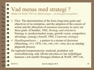 Vad menas med strategi ?  (Dobers & Wolff, 1997:14,  Miljöstrategier - ett företagsek perspektiv ) Plan:  The determination of the basic long-term goals and objectives of an enterprise, and the adoption of the courses of action and the allocation of resources necessary to carry out these goals  (Chandler, 1962,  Strategy and structure ). Strategy is: product/market scope, growth vector, competitive advantage, synergy  (Ansoff, 1965,  Corporate strategy ). Handlingsmönster:…   a pattern in a stream of decisions  (Mintzberg,  1973,  1978,  1982, 1986, 1987, 1988 ), dvs en ständigt pågående process. De ingående komponenterna: marknad, produkter och resursallokering, mål, tillväxt påverkas av hur miljöfrågan hanteras i och utanför företaget (Dobers & Wolff, 1997:14). 