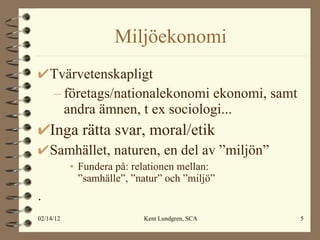 Miljöekonomi Tvärvetenskapligt företags/nationalekonomi ekonomi, samt andra ämnen, t ex sociologi... Inga rätta svar, moral/etik Samhället, naturen, en del av ”miljön” Fundera på: relationen mellan:  ”samhälle”, ”natur” och ”miljö”  .  