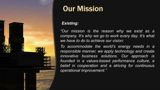 “Our mission is the reason why we exist as a
company. It’s why we go to work every day. It’s what
we have to do to achieve our vision:
To accommodate the world’s energy needs in a
responsible manner, we apply technology and create
innovative business solutions. Our approach is
founded in a values-based performance culture, a
belief in cooperation and a striving for continuous
operational improvement.”
Existing:
 