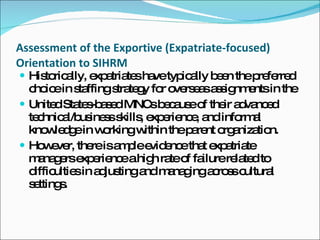Assessment of the Exportive (Expatriate-focused) Orientation to SIHRM Historically, expatriates have typically been the preferred choice in staffing strategy for overseas assignments in the United States-based MNCs because of their advanced technical/business skills, experience, and informal knowledge in working within the parent organization. However, there is ample evidence that expatriate managers experience a high rate of failure related to difficulties in adjusting and managing across cultural settings. 