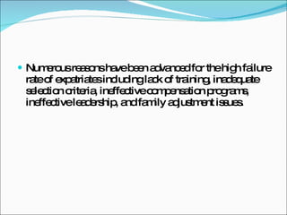 Numerous reasons have been advanced for the high failure rate of expatriates including lack of training, inadequate selection criteria, ineffective compensation programs, ineffective leadership, and family adjustment issues. 