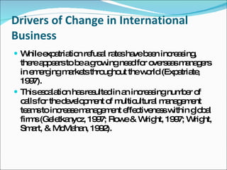 Drivers of Change in International Business While expatriation refusal rates have been increasing, there appears to be a growing need for overseas managers in emerging markets throughout the world (Expatriate, 1997). This escalation has resulted in an increasing number of calls for the development of multicultural management teams to increase management effectiveness within global firms (Geletkanycz, 1997; Rowe & Wright, 1997; Wright, Smart, & McMahan, 1992). 