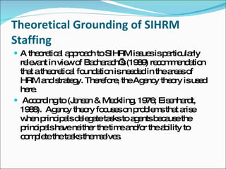 Theoretical Grounding of SIHRM Staffing A theoretical approach to SIHRM issues is particularly relevant in view of Bacharach’s (1989) recommendation that a theoretical foundation is needed in the areas of HRM and strategy. Therefore, the Agency theory is used here. According to (Jensen & Meckling, 1976; Eisenhardt, 1988).  Agency theory focuses on problems that arise when principals delegate tasks to agents because the principals have neither the time and/or the ability to complete the tasks themselves. 