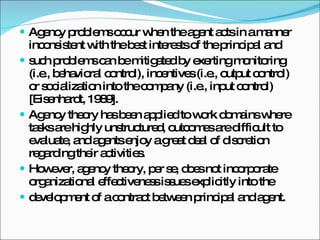 Agency problems occur when the agent acts in a manner inconsistent with the best interests of the principal and such problems can be mitigated by exerting monitoring (i.e., behavioral control), incentives (i.e., output control) or socialization into the company (i.e., input control) [Eisenhardt, 1989]. Agency theory has been applied to work domains where tasks are highly unstructured, outcomes are difficult to evaluate, and agents enjoy a great deal of discretion regarding their activities. However, agency theory, per se, does not incorporate organizational effectiveness issues explicitly into the development of a contract between principal and agent. 