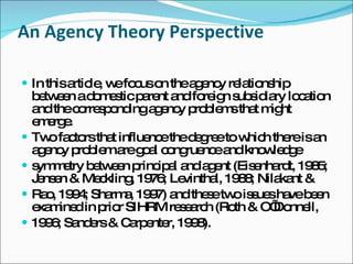 An Agency Theory Perspective In this article, we focus on the agency relationship between a domestic parent and foreign subsidiary location and the corresponding agency problems that might emerge. Two factors that influence the degree to which there is an agency problem are goal congruence and knowledge symmetry between principal and agent (Eisenhardt, 1985; Jensen & Meckling, 1976; Levinthal, 1988; Nilakant & Rao, 1994; Sharma, 1997) and these two issues have been examined in prior SIHRM research (Roth & O’Donnell, 1996; Sanders & Carpenter, 1998). 