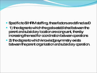 Specific to SIHRM staffing, these factors are defined as – 1) the degree to which the goals established between the parent and subsidiary location are congruent, thereby increasing the need for coordination between operations 2) the degree to which knowledge symmetry exists between the parent organization and subsidiary operation. 
