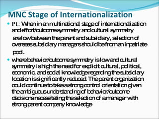 MNC Stage of Internationalization P1:  When in an multinational stage of internationalization and effort/outcome symmetry and cultural symmetry are low between the parent and subsidiary, selection of overseas subsidiary managers should be from an inpatriate pool. where behavior/outcome symmetry is low and cultural symmetry is high the need for explicit cultural, political, economic, and social knowledge regarding the subsidiary location is significantly reduced. The parent organization could continue to take a strong control orientation given the ambiguous understanding of behavior/outcome decisions necessitating the selection of a manager with strong parent company knowledge 