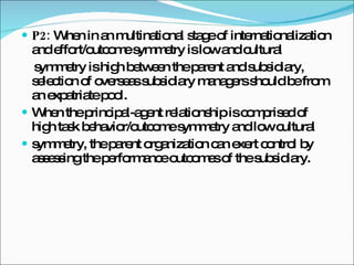 P2:  When in an multinational stage of internationalization and effort/outcome symmetry is low and cultural symmetry is high between the parent and subsidiary, selection of overseas subsidiary managers should be from an expatriate pool. When the principal-agent relationship is comprised of high task behavior/outcome symmetry and low cultural symmetry, the parent organization can exert control by assessing the performance outcomes of the subsidiary. 