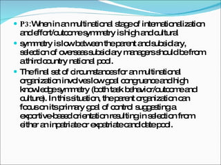 P3: When in an multinational stage of internationalization and effort/outcome symmetry is high and cultural symmetry is low between the parent and subsidiary, selection of overseas subsidiary managers should be from a third country national pool. The final set of circumstances for an multinational organization involves low goal congruence and high knowledge symmetry (both task behavior/outcome and culture). In this situation, the parent organization can focus on its primary goal of control suggesting a exportive-based orientation resulting in selection from either an inpatriate or expatriate candidate pool. 
