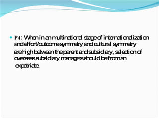 P4:  When in an multinational stage of internationalization and effort/outcome symmetry and cultural symmetry are high between the parent and subsidiary, selection of overseas subsidiary managers should be from an expatriate. 
