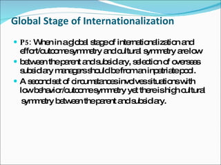 Global Stage of Internationalization P5:  When in a global stage of internationalization and effort/outcome symmetry and cultural symmetry are low between the parent and subsidiary, selection of overseas subsidiary managers should be from an inpatriate pool. A second set of circumstances involves situations with low behavior/outcome symmetry yet there is high cultural symmetry between the parent and subsidiary. 