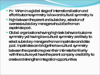 P6:  When in a global stage of internationalization and effort/outcome symmetry is low and cultural symmetry is high between the parent and subsidiary, selection of overseas subsidiary managers should be from an expatriate pool. Global organizations having high task behavior/outcome symmetry yet having low cultural symmetry are likely to select subsidiary managers from an inpatriate candidate pool. Inpatriates can bridge the low cultural symmetry between the operations given their intimate familiarity with the culture yet have the parent company credibility to create and strengthen integration opportunities. 