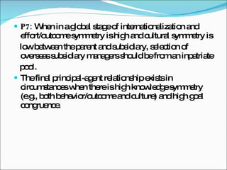 P7:  When in a global stage of internationalization and effort/outcome symmetry is high and cultural symmetry is low between the parent and subsidiary, selection of overseas subsidiary managers should be from an inpatriate pool. The final principal-agent relationship exists in circumstances when there is high knowledge symmetry (e.g., both behavior/outcome and culture) and high goal congruence. 