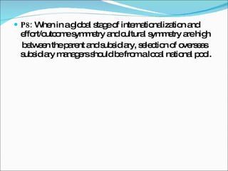 P8:  When in a global stage of internationalization and effort/outcome symmetry and cultural symmetry are high between the parent and subsidiary, selection of overseas subsidiary managers should be from a local national pool. 