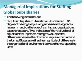 Managerial Implications for Staffing Global Subsidiaries The following steps are used  Step One: Inpatriate Orientation Assessment.  The degree of heterogeneity among inpatriate managers can have an impact on the type of training and organizational support necessary. Two indicators of the relative level of adjustment for inpatriate managers would be the differences between their home country environment and the United States as well as the magnitude of difference in the organizational environment between the two operating units. 