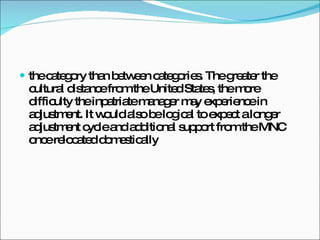the category than between categories. The greater the cultural distance from the United States, the more difficulty the inpatriate manager may experience in adjustment. It would also be logical to expect a longer adjustment cycle and additional support from the MNC once relocated domestically 
