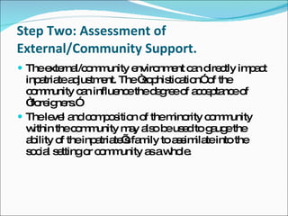 Step Two: Assessment of External/Community Support. The external/community environment can directly impact inpatriate adjustment. The “sophistication” of the community can influence the degree of acceptance of “foreigners.” The level and composition of the minority community within the community may also be used to gauge the ability of the inpatriate’s family to assimilate into the social setting or community as a whole. 