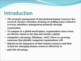 Introduction The strategic management of international human resources has received extensive attention, focusing on staffing issues related to overseas subsidiary management primarily through expatriation. To compete in a global marketplace, organizations must create an effective means to develop and sustain a global competitive advantage (Minehan, 1998). There is a growing consensus that globally competent organizations will depend on the uniqueness of their human resources and their system for managing human resources effectively to gain this advantage. 