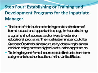 Step Four: Establishing or Training and Development Programs for the Inpatriate Manager. The base of this business training can take the form of formal educational opportunities, e.g., in-house training programs, short courses, and university extension educational programs. The inpatriate manager could be “ exposed” to the business culture by observing business decision being made at higher levels in the organization. Training beyond formal courses could include short-term assignments to other locations in the United States. 