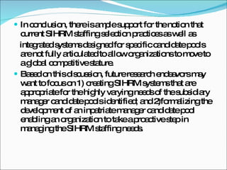 In conclusion, there is ample support for the notion that current SIHRM staffing selection practices as well as integrated systems designed for specific candidate pools are not fully articulated to allow organizations to move to a global competitive stature. Based on this discussion, future research endeavors may want to focus on 1) creating SIHRM systems that are appropriate for the highly varying needs of the subsidiary manager candidate pools identified; and 2)formalizing the development of an inpatriate manager candidate pool enabling an organization to take a proactive step in managing the SIHRM staffing needs. 
