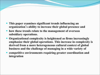 This paper examines significant trends influencing an organization’s ability to increase their global presence and how these trends relate to the management of overseas subsidiary operations. Organizational complexity is heightened as firms increasingly emphasize their global operations. This increase in complexity is derived from a more heterogeneous cultural context of global business and the challenge of managing in a wide variety of competitive environments requiring greater coordination and integration 