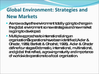 Global Environment: Strategies and New Markets As now a days the environment totally going to change in the global environment so new strategies and new market is going to developed. Multiple approaches to internationalizing an organization’s operations have been identified (Adler & Ghadar, 1989; Bartlett & Ghoshal; 1995). Adler & Ghadar define four stages – domestic, international, multinational, and global that reflect, a growing maturity and importance of worldwide operations to a focal organization. 