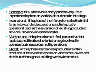 Domestic:  this is the evolutionary process very little importance is place on worldwide business in this stage. International:  this phase of the life-cycle marks the initial foray into worldwide operations and is typically operational zed  as the expansion of existing products or services into a new overseas marks.  Multinational:  this phase is multi-foci perspective that leads to a multinational orientation e.g involved in overseas business across multiple nations. Global:  in this phase standardizes products are often produced at the overseas operation where cost lowest and distributed throughout existing worldwide market. 