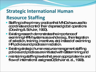Strategic International Human Resource Staffing Staffing is the primary practice that MNCs have used to coordinate and control their dispersed global operations (Dowling & Schuler, 1990). Existing research demonstrates the importance of examining HRM systems as a whole (e.g., the integration of selection, training, incentives, etc) instead of examining HR policies and practices in isolation. Existing strategic human resource management staffing policies and practices are initiated with “determining and maintaining staffing levels that are an appropriate mix and flow of international assignees” (Schuler et. al., 1993). 