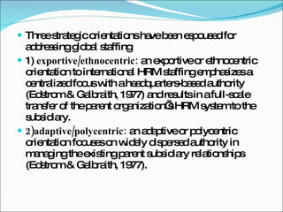 Three strategic orientations have been espoused for addressing global staffing 1)  exportive/ethnocentric:  an exportive or ethnocentric orientation to international HRM staffing emphasizes a centralized focus with a headquarters-based authority (Edstrom & Galbraith, 1977) and results in a full-scale transfer of the parent organization’s HRM system to the subsidiary. 2)adaptive/polycentric:  an adaptive or polycentric orientation focuses on widely dispersed authority in managing the existing parent subsidiary relationships (Edstrom & Galbraith, 1977). 
