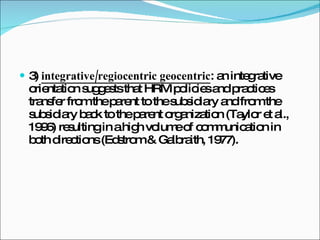 3)  integrative/regiocentric geocentric : an integrative orientation suggests that HRM policies and practices transfer from the parent to the subsidiary and from the subsidiary back to the parent organization (Taylor et al., 1996) resulting in a high volume of communication in both directions (Edstrom & Galbraith, 1977). 