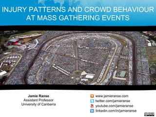 INJURY PATTERNS AND CROWD BEHAVIOUR
AT MASS GATHERING EVENTS
Jamie Ranse
Assistant Professor
University of Canberra
www.jamieranse.com
twitter.com/jamieranse
youtube.com/jamieranse
linkedin.com/in/jamieranse
 