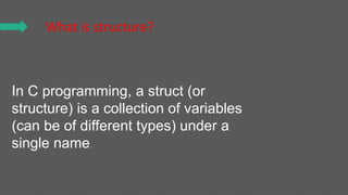 What is structure?
In C programming, a struct (or
structure) is a collection of variables
(can be of different types) under a
single name.
 