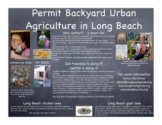 Permit Backyard Urban
                    Agriculture in Long Beach
                                                                     Why bother? - a short list
                                                       To eat the freshest, most nutritious, affordable organic food as local as possible.
                                                       To ensure your own food security and independence.
                                                       To provide safe wholesome education and entertainment for your family.
                                                       Why get chickens? - for fresh nutritious home-grown eggs from healthy happy
                                                       hens,
                                                       instead of from dirty crowded battery hens.
                                                       Why get goats? - for a ready supply of fresh organic goat milk from healthy
                                                       happy goats instead of from dirty crowded battery cows, and
                                                       for goat milk yogurt, goat milk keﬁr, goat cheese, etc. (with just a little more
                                                       effort).
                                                       Weed abatement. Chicken- and goat-powered composting. Ready-made organic
                                                       fertilizer.
                                                                                                                                                    Novella Carpenter & Nigerian
Commercial Birds                 MY BIRDS                               San Francisco is doing it!                                                Dwarf lap goat at her Oakland, CA
                                                                                                                                                          Ghost Town Farm
                                                                           Seattle is doing it!
                                                       SF Mayor mandated a census of ALL possible arable space including backyards &
                                                       rooftops.
                                                       SF allows 2 female goats per city lot, with no lot size restrictions or setbacks.       For more information
                                                       Seattle allows up to 3 small animals outright, dwarf goats included, on all lots
                                                       in all zones. Seattle allows up to 3 fowl outright, on all lots in all zones.
                                                                                                                                                  Donna Marykwas
                                                       Seattle allows up to 3 potbelly pigs (up to 150 lbs. each) on all lots in all zones.   donna@longbeachgrows.org
                                                       SF is more densely populated than LB, but is embracing backyard urban
                                                       agriculture: SF’s population was 808,976 in 2008 on 46.7 square miles of land           www.longbeachgrows.org
                                                       area (17,322/sq.mi.); Seattle’s population was 598,541 in 2008 on 83.87 square
 Grown by Carol Morison, the                           miles of land area (7136/sq.mi.); LB’s population was 492,682 in 2008 on 50               www.foodsecurity.org
only commercial grower willing                         square miles of land (9854/sq.mi.) (Wikipedia).
 to have her birds ﬁlmed for
          Food Inc.                                    Isn’t Long Beach as progressive, inclusive & diverse as San Francisco & Seattle?



                 Long Beach chicken laws                                                                                         Long Beach goat laws
LB code permits 20 non-crowing fowl, but the setback restrictions essentially                                   LB code bans owning goats south of Anaheim St. and east of the LA River
take this right away. In reality, code enforcers say that only one bird is allowed,                             ﬂood control channel. Goat owners in other parts of LB can keep only 1
still with restrictions!                                                                                        lonely goat, but the setback restrictions make this unlikely. But the code
                         Will one egg a day feed a family?                                                      provides provisions for permitting dangerous animals, including lions, tigers,
                                                                                                                & bears, oh my!
 