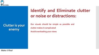 Make it Real
Clutter is your
enemy
Identify and Eliminate clutter
or noise or distractions:
Our visuals should be simple as possible and
clutter makes it complicated
Avoid overloading your views
 