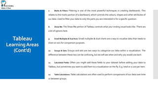 Make it Real
Tableau
LearningAreas
(Cont’d)
7. Marks & Filters: Filtering is one of the most powerful techniques in creating dashboards. This
relates to the marks portion of a dashboard, which controls the colours, shapes and other attributes of
our data. Used to filter your data to only the parts you are interested in for a specific question.
8. Show Me: The Show Me portion of Tableau controls what your ending visual looks like. There are
a lot of options here.
9. Small Multiples & Dual Axis: Small multiples & dual charts are a way to visualize data that needs to
share an axis for comparison purposes.
10. Groups & Sets: Groups and sets are two ways to categorize our data within a visualization. The
difference between these two can be confusing, but we will see when and why you would use each.
11. Calculated Fields: Often you might add these fields to your dataset before adding your data to
Tableau, but sometimes you want to add them to a visualization on the fly. E.g. total or a cost per item.
12. Table Calculations: Table calculations are often used to perform comparisons of our data over time
or between groups.
 