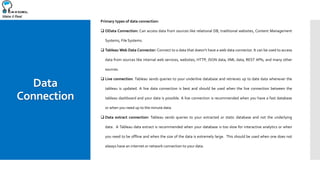 Make it Real
Data
Connection
Primary types of data connection:
 OData Connection: Can access data from sources like relational DB, traditional websites, Content Management
Systems, File Systems.
 Tableau Web Data Connector: Connect to a data that doesn’t have a web data connector. It can be used to access
data from sources like internal web services, websites, HTTP, JSON data, XML data, REST APIs, and many other
sources.
 Live connection: Tableau sends queries to your underline database and retrieves up to date data whenever the
tableau is updated. A live data connection is best and should be used when the live connection between the
tableau dashboard and your data is possible. A live connection is recommended when you have a fast database
or when you need up to the minute data.
 Data extract connection: Tableau sends queries to your extracted or static database and not the underlying
data. A Tableau data extract is recommended when your database is too slow for interactive analytics or when
you need to be offline and when the size of the data is extremely large. This should be used when one does not
always have an internet or network connection to your data.
 