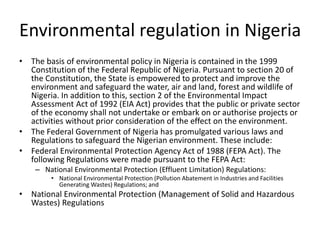 Environmental regulation in Nigeria
• The basis of environmental policy in Nigeria is contained in the 1999
Constitution of the Federal Republic of Nigeria. Pursuant to section 20 of
the Constitution, the State is empowered to protect and improve the
environment and safeguard the water, air and land, forest and wildlife of
Nigeria. In addition to this, section 2 of the Environmental Impact
Assessment Act of 1992 (EIA Act) provides that the public or private sector
of the economy shall not undertake or embark on or authorise projects or
activities without prior consideration of the effect on the environment.
• The Federal Government of Nigeria has promulgated various laws and
Regulations to safeguard the Nigerian environment. These include:
• Federal Environmental Protection Agency Act of 1988 (FEPA Act). The
following Regulations were made pursuant to the FEPA Act:
– National Environmental Protection (Effluent Limitation) Regulations:
• National Environmental Protection (Pollution Abatement in Industries and Facilities
Generating Wastes) Regulations; and
• National Environmental Protection (Management of Solid and Hazardous
Wastes) Regulations
 