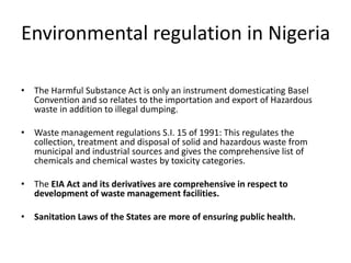 Environmental regulation in Nigeria
• The Harmful Substance Act is only an instrument domesticating Basel
Convention and so relates to the importation and export of Hazardous
waste in addition to illegal dumping.
• Waste management regulations S.I. 15 of 1991: This regulates the
collection, treatment and disposal of solid and hazardous waste from
municipal and industrial sources and gives the comprehensive list of
chemicals and chemical wastes by toxicity categories.
• The EIA Act and its derivatives are comprehensive in respect to
development of waste management facilities.
• Sanitation Laws of the States are more of ensuring public health.
 