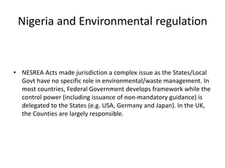 Nigeria and Environmental regulation
• NESREA Acts made jurisdiction a complex issue as the States/Local
Govt have no specific role in environmental/waste management. In
most countries, Federal Government develops framework while the
control power (including issuance of non-mandatory guidance) is
delegated to the States (e.g. USA, Germany and Japan). In the UK,
the Counties are largely responsible.
 