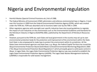 Nigeria and Environmental regulation
• Harmful Wastes (Special Criminal Provisions etc.) Act of 1988.
• The Federal Ministry of Environment (FME) administers and enforces environmental laws in Nigeria. It took
over this function in 1999 from the Federal Environmental Protection Agency (FEPA), which was created
under the FEPA Act. FEPA was absorbed and its functions taken over by the FME in 1999.
• Other regulatory agencies with oversight over specific industries have also issued guidelines to regulate
the impact of such industries on the environment such as the Environmental Guidelines and Standards for
the Petroleum Industry in Nigeria (EGASPIN) 2002, published by the Department of Petroleum Resources
(DPR).
• However, pursuant to the FEPA Act, each State and local government in the country may set up its own
environmental protection body for the protection and improvement of the environment within the State.
Each State is also empowered to make laws to protect the environment within its jurisdiction. All the
States have environmental agencies and State laws; e.g. Abuja, the Federal Capital Territory has issued the
Abuja Environmental Protection Board (Solid Waste Control/Environmental Monitoring) Regulations 2005
("the Abuja Environmental Protection Board Regulations") which principally governs solid waste control in
Abuja. In Lagos State, the Lagos State Environmental Protection Agency Law, was enacted to establish the
Lagos State Environmental Protection Agency (LASEPA). The Lagos State Wastes Management Authority
(LAWMA) is responsible for solid wastes management.
 