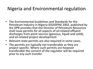 Nigeria and Environmental regulation
• The Environmental Guidelines and Standards for the
Petroleum Industry in Nigeria (EGASPIN) 2002, published by
the DPR provides that the Director of Petroleum Resources
shall issue permits for all aspects of oil-related effluent
discharges from point sources (gaseous, liquid and solid),
and oil-related project development.
• Relevant state permits are also required in some cases.
• The permits are typically not transferable as they are
project specific. Where such permits are however
transferable the consent of the regulator will be required
prior to any such transfer
 