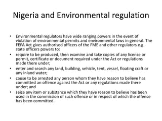 Nigeria and Environmental regulation
• Environmental regulators have wide ranging powers in the event of
violation of environmental permits and environmental laws in general. The
FEPA Act gives authorised officers of the FME and other regulators e.g.
state officers powers to:
• require to be produced, then examine and take copies of any license or
permit, certificate or document required under the Act or regulations
made there under;
• enter and search any land, building, vehicle, tent, vessel, floating craft or
any inland water;
• cause to be arrested any person whom they have reason to believe has
committed an offence against the Act or any regulations made there
under; and
• seize any item or substance which they have reason to believe has been
used in the commission of such offence or in respect of which the offence
has been committed.
 