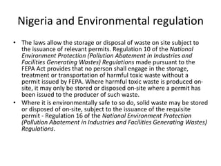 Nigeria and Environmental regulation
• The laws allow the storage or disposal of waste on site subject to
the issuance of relevant permits. Regulation 10 of the National
Environment Protection (Pollution Abatement in Industries and
Facilities Generating Wastes) Regulations made pursuant to the
FEPA Act provides that no person shall engage in the storage,
treatment or transportation of harmful toxic waste without a
permit issued by FEPA. Where harmful toxic waste is produced on-
site, it may only be stored or disposed on-site where a permit has
been issued to the producer of such waste.
• Where it is environmentally safe to so do, solid waste may be stored
or disposed of on-site, subject to the issuance of the requisite
permit - Regulation 16 of the National Environment Protection
(Pollution Abatement in Industries and Facilities Generating Wastes)
Regulations.
 