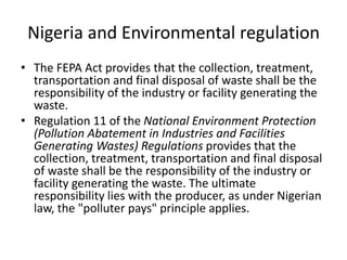 Nigeria and Environmental regulation
• The FEPA Act provides that the collection, treatment,
transportation and final disposal of waste shall be the
responsibility of the industry or facility generating the
waste.
• Regulation 11 of the National Environment Protection
(Pollution Abatement in Industries and Facilities
Generating Wastes) Regulations provides that the
collection, treatment, transportation and final disposal
of waste shall be the responsibility of the industry or
facility generating the waste. The ultimate
responsibility lies with the producer, as under Nigerian
law, the "polluter pays" principle applies.
 