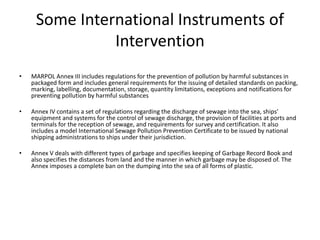 Some International Instruments of
Intervention
• MARPOL Annex III includes regulations for the prevention of pollution by harmful substances in
packaged form and includes general requirements for the issuing of detailed standards on packing,
marking, labelling, documentation, storage, quantity limitations, exceptions and notifications for
preventing pollution by harmful substances
• Annex IV contains a set of regulations regarding the discharge of sewage into the sea, ships'
equipment and systems for the control of sewage discharge, the provision of facilities at ports and
terminals for the reception of sewage, and requirements for survey and certification. It also
includes a model International Sewage Pollution Prevention Certificate to be issued by national
shipping administrations to ships under their jurisdiction.
• Annex V deals with different types of garbage and specifies keeping of Garbage Record Book and
also specifies the distances from land and the manner in which garbage may be disposed of. The
Annex imposes a complete ban on the dumping into the sea of all forms of plastic.
 