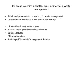 Key areas in achieving better practices for solid waste
management
• Public and private sector actors in solid waste management.
• Concept behind effective public private partnership.
• Itinerant/stationary waste buyers
• Small-scale/large scale recycling industries
• CBOs and NGOs
• Micro-enterprises
• Sociological/Economic/management theories
 